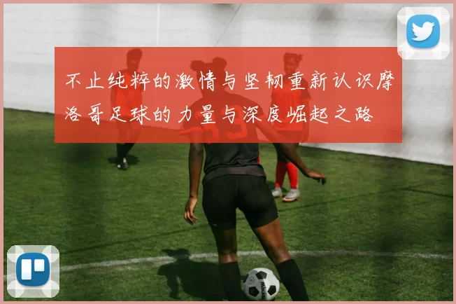 不止纯粹的激情与坚韧重新认识摩洛哥足球的力量与深度崛起之路